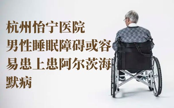 杭州怡宁医院：男性睡眠障碍或容易患上患阿尔茨海默病