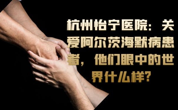 杭州怡宁医院：关爱阿尔茨海默病患者，他们眼中的世界什么样?